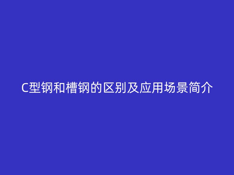 C型钢和槽钢的区别及应用场景简介
