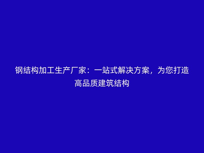 钢结构加工生产厂家：一站式解决方案，为您打造高品质建筑结构