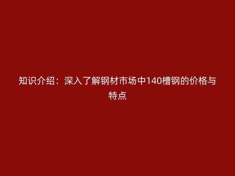 知识介绍:深入了解钢材市场中140槽钢的价格与特点