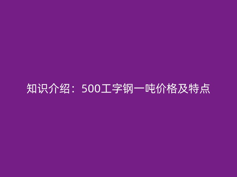 知识介绍:500工字钢一吨价格及特点