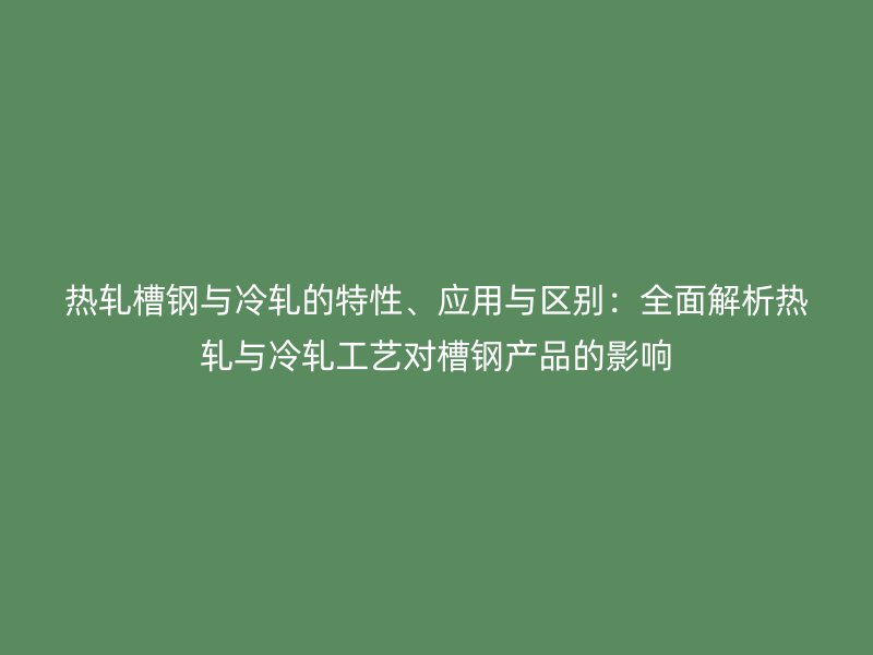 热轧槽钢与冷轧的特性、应用与区别：全面解析热轧与冷轧工艺对槽钢产品的影响