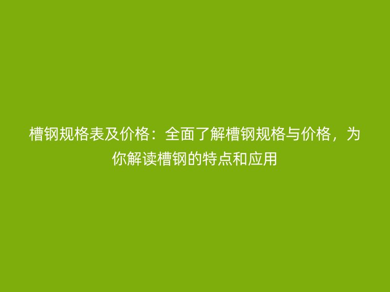 槽钢规格表及价格:全面了解槽钢规格与价格,为你解读槽钢的特点和应用