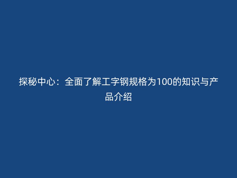 探秘中心:全面了解工字钢规格为100的知识与产品介绍