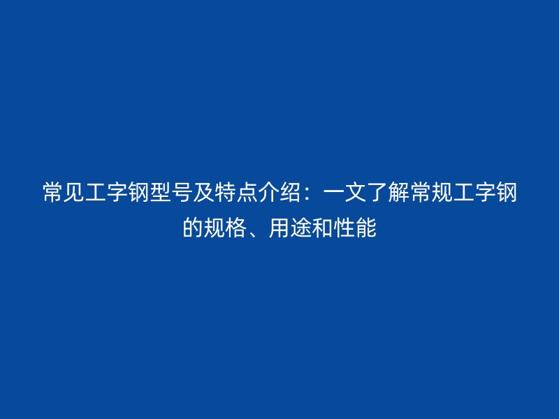 常见工字钢型号及特点介绍:一文了解常规工字钢的规格、用途和性能