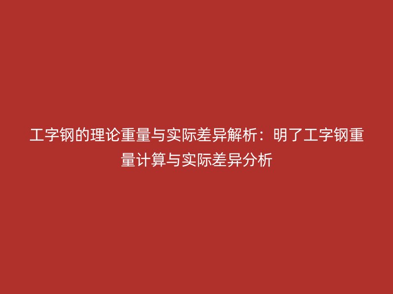 工字钢的理论重量与实际差异解析：明了工字钢重量计算与实际差异分析
