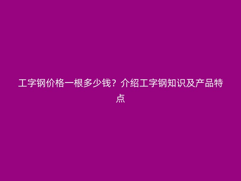 工字钢价格一根多少钱？介绍工字钢知识及产品特点