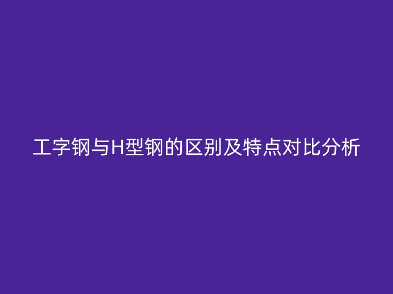 工字钢与H型钢的区别及特点对比分析