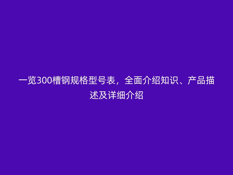 一览300槽钢规格型号表,全面介绍知识、产品描述及详细介绍