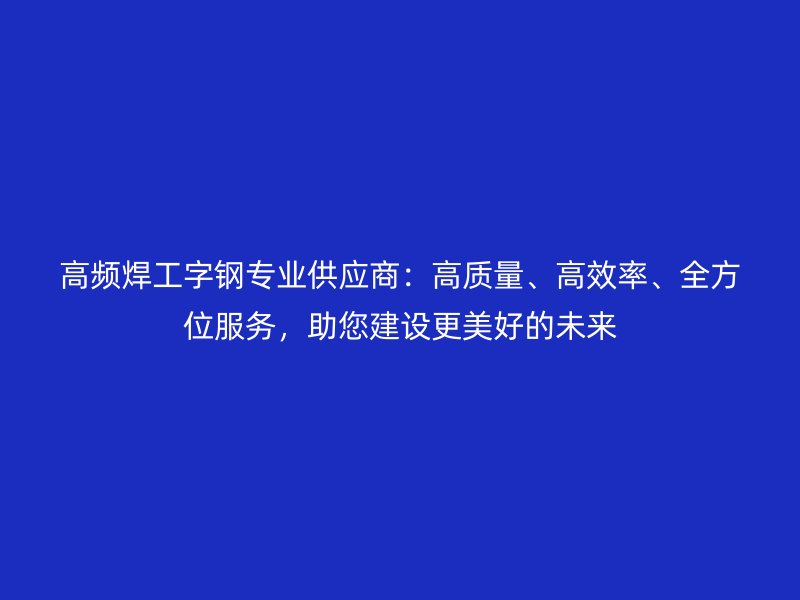 高频焊工字钢专业供应商：高质量、高效率、全方位服务，助您建设更美好的未来