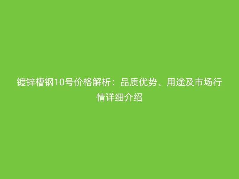 镀锌槽钢10号价格解析：品质优势、用途及市场行情详细介绍