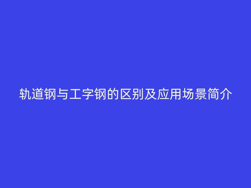 轨道钢与工字钢的区别及应用场景简介