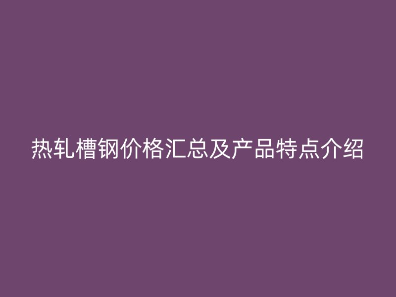 热轧槽钢价格汇总及产品特点介绍