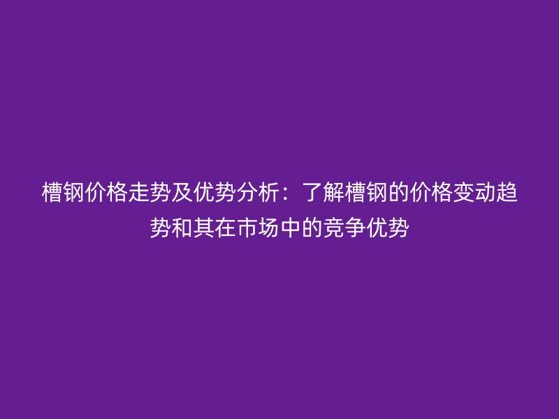 槽钢价格走势及优势分析：了解槽钢的价格变动趋势和其在市场中的竞争优势