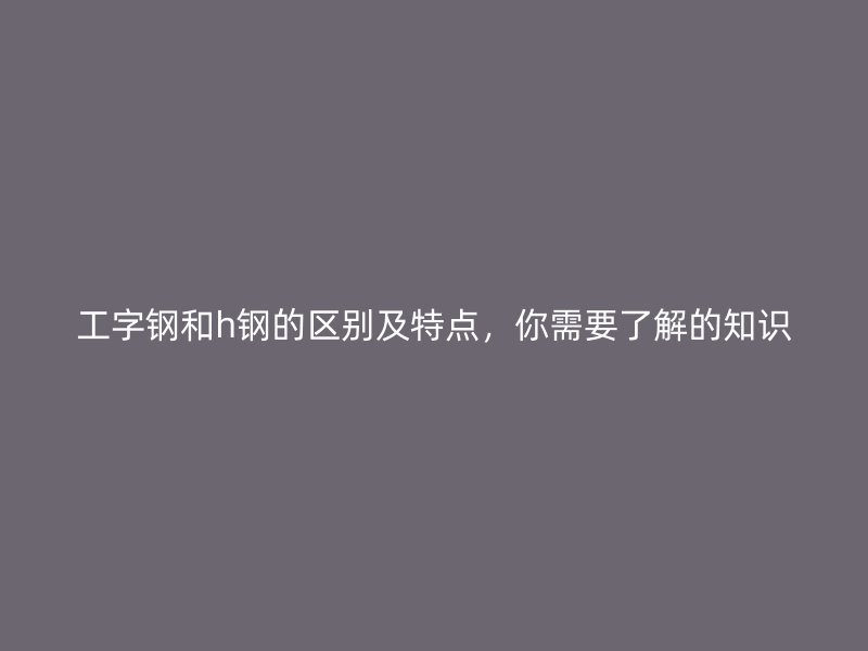 工字钢和h钢的区别及特点，你需要了解的知识