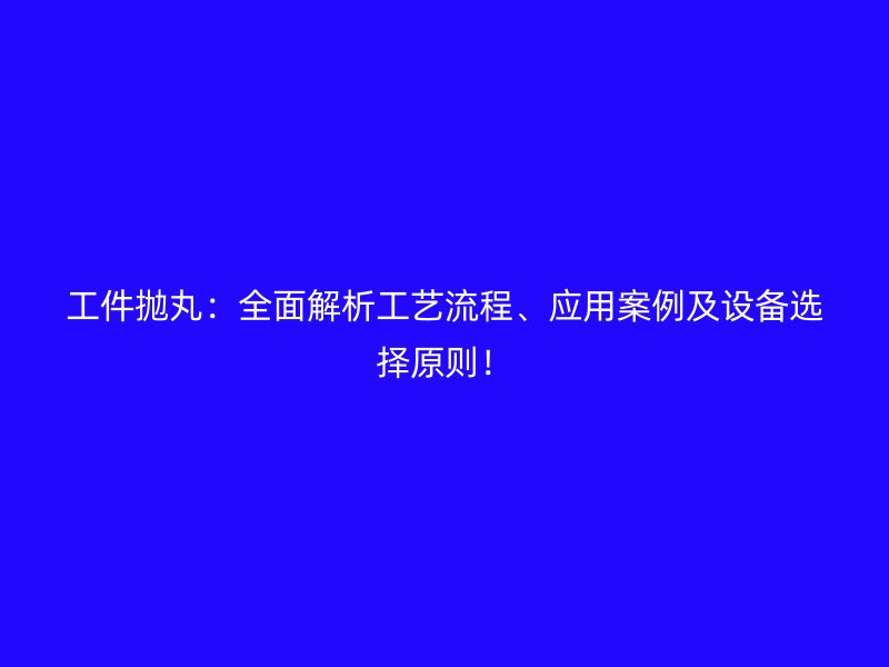 工件抛丸：全面解析工艺流程、应用案例及设备选择原则！