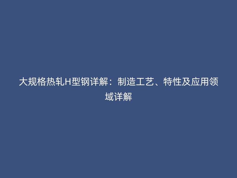大规格热轧H型钢详解：制造工艺、特性及应用领域详解