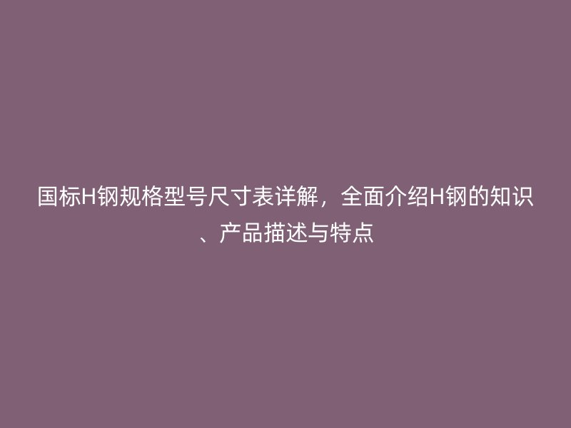 国标H钢规格型号尺寸表详解，全面介绍H钢的知识、产品描述与特点