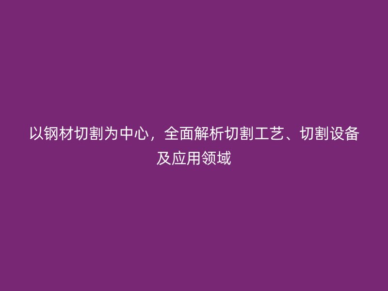 以钢材切割为中心，全面解析切割工艺、切割设备及应用领域