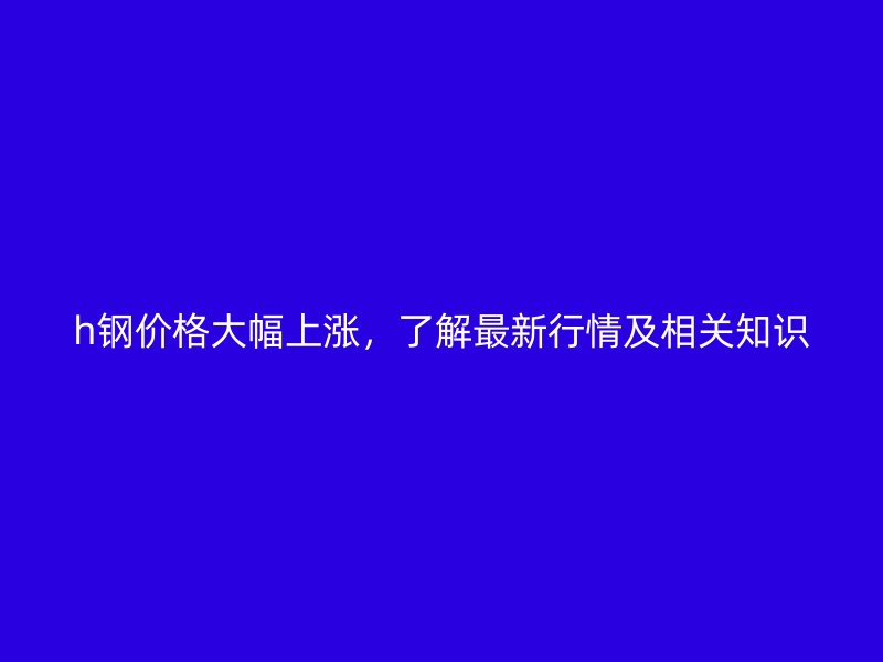 h钢价格大幅上涨，了解最新行情及相关知识
