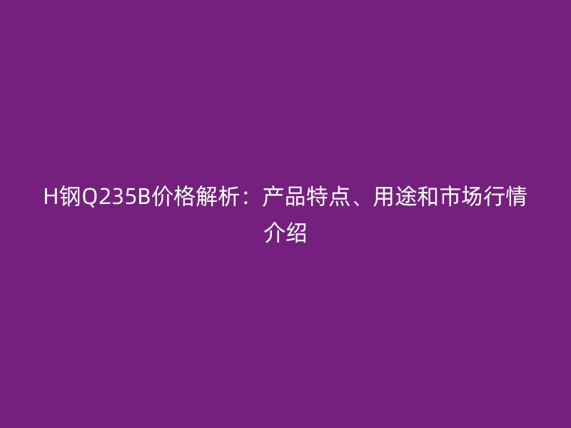 H钢Q235B价格解析：产品特点、用途和市场行情介绍