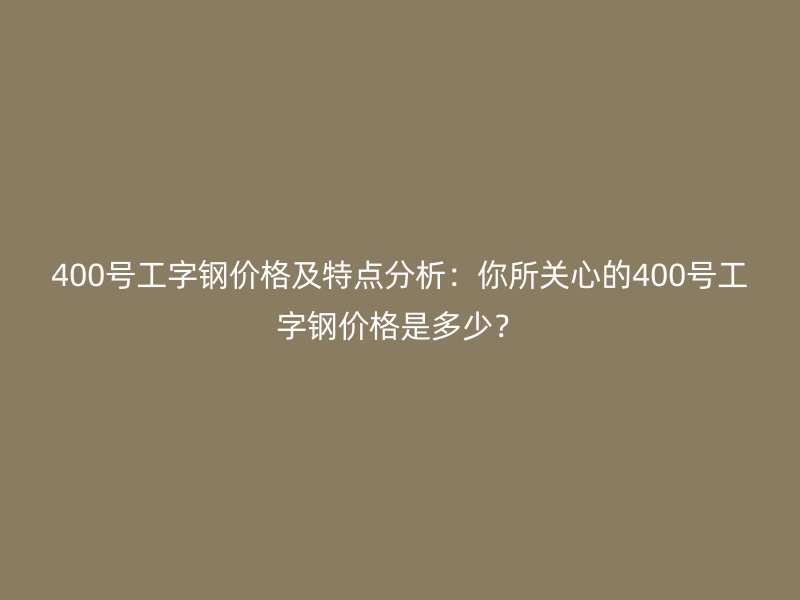 400号工字钢价格及特点分析：你所关心的400号工字钢价格是多少？