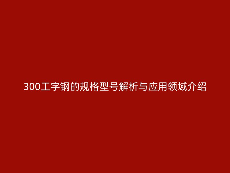 300工字钢的规格型号解析与应用领域介绍
