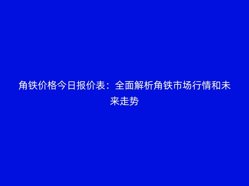 角铁价格今日报价表:全面解析角铁市场行情和未来走势
