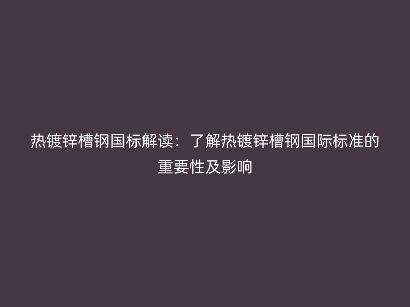 热镀锌槽钢国标解读:了解热镀锌槽钢国际标准的重要性及影响