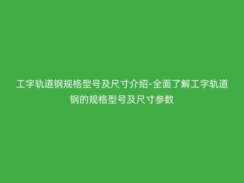 工字轨道钢规格型号及尺寸介绍-全面了解工字轨道钢的规格型号及尺寸参数