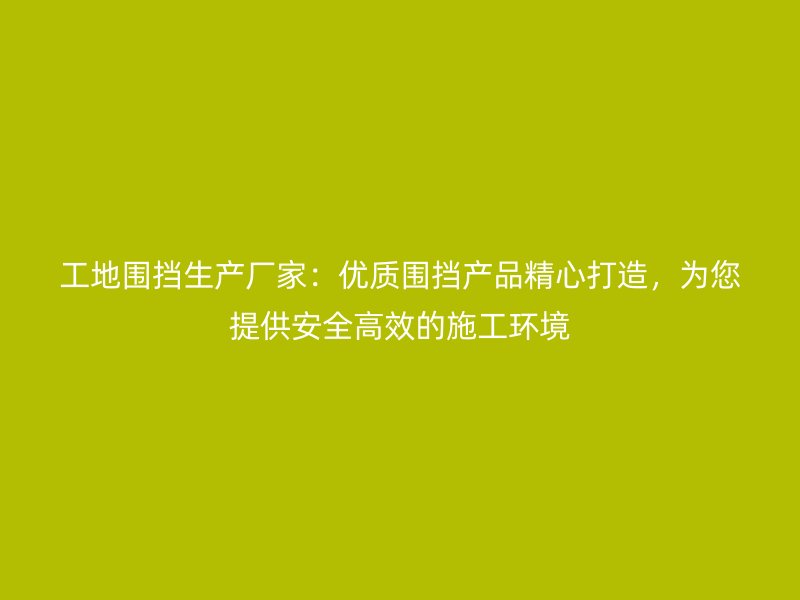 工地围挡生产厂家：优质围挡产品精心打造，为您提供安全高效的施工环境