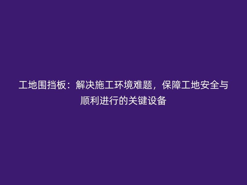 工地围挡板：解决施工环境难题，保障工地安全与顺利进行的关键设备