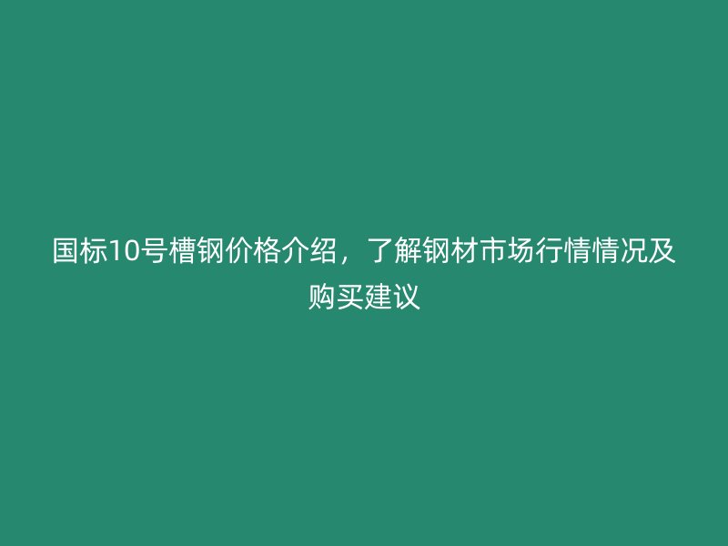 国标10号槽钢价格介绍，了解钢材市场行情情况及购买建议