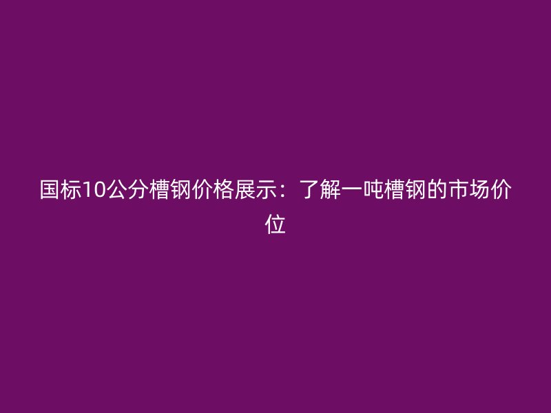 国标10公分槽钢价格展示：了解一吨槽钢的市场价位