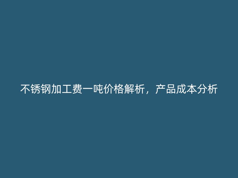 不锈钢加工费一吨价格解析，产品成本分析