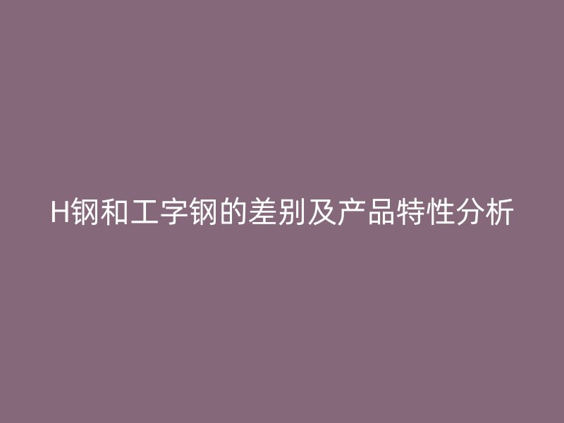 H钢和工字钢的差别及产品特性分析