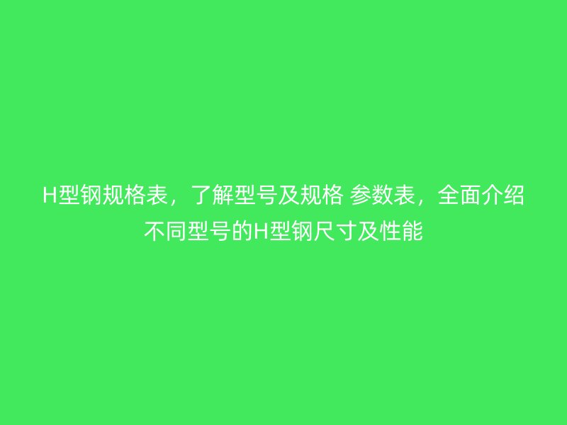 H型钢规格表，了解型号及规格 参数表，全面介绍不同型号的H型钢尺寸及性能