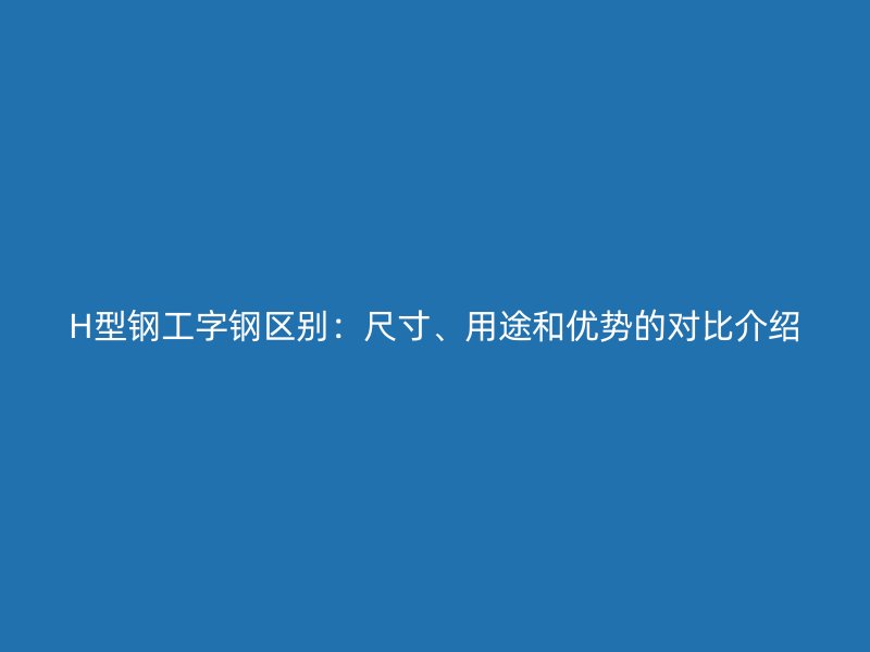 H型钢工字钢区别：尺寸、用途和优势的对比介绍
