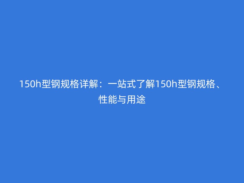 150h型钢规格详解：一站式了解150h型钢规格、性能与用途