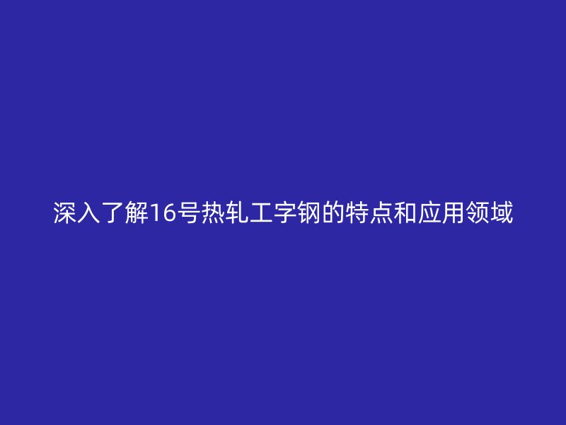 深入了解16号热轧工字钢的特点和应用领域