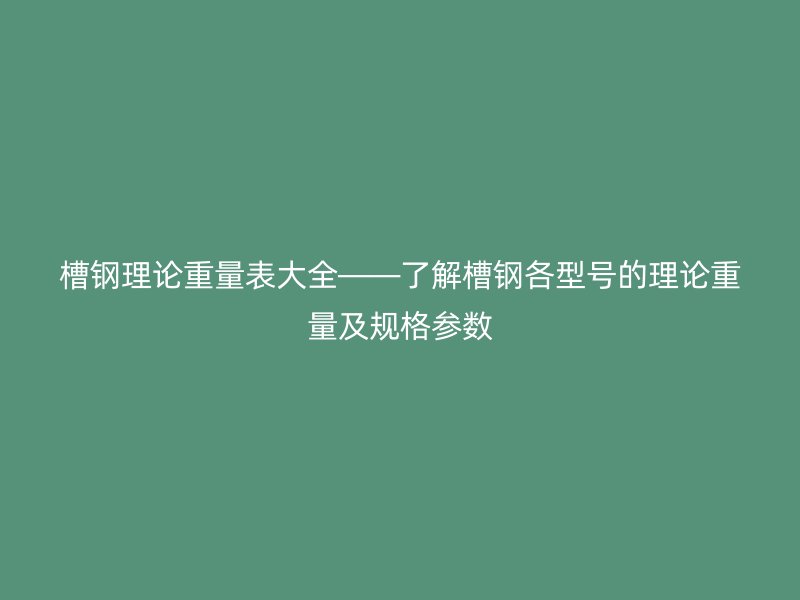槽钢理论重量表大全——了解槽钢各型号的理论重量及规格参数