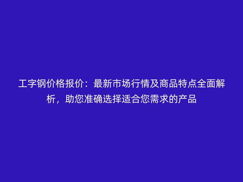 工字钢价格报价：最新市场行情及商品特点全面解析，助您准确选择适合您需求的产品