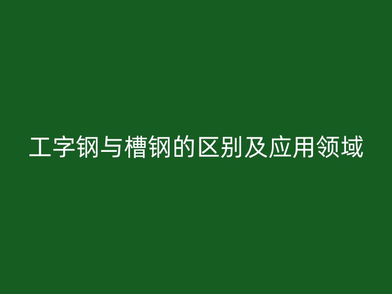 工字钢与槽钢的区别及应用领域