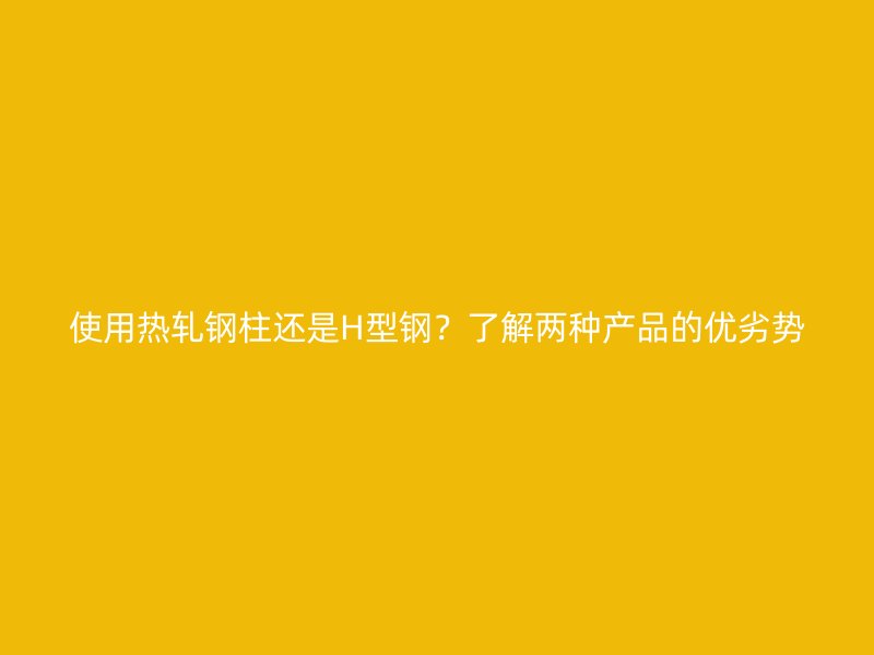 使用热轧钢柱还是H型钢？了解两种产品的优劣势
