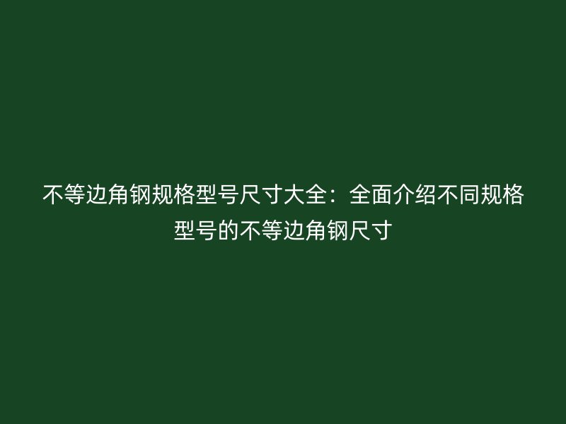 不等边角钢规格型号尺寸大全：全面介绍不同规格型号的不等边角钢尺寸