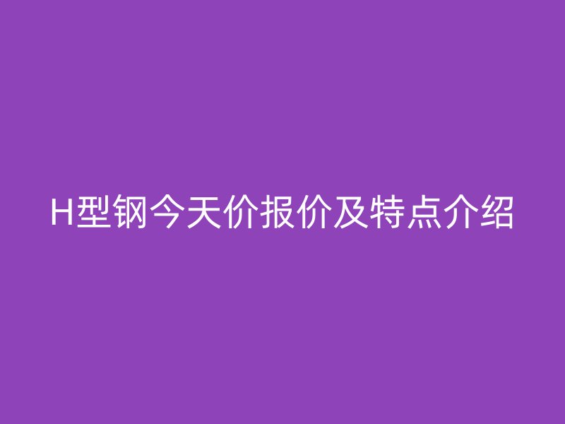 H型钢今天价报价及特点介绍