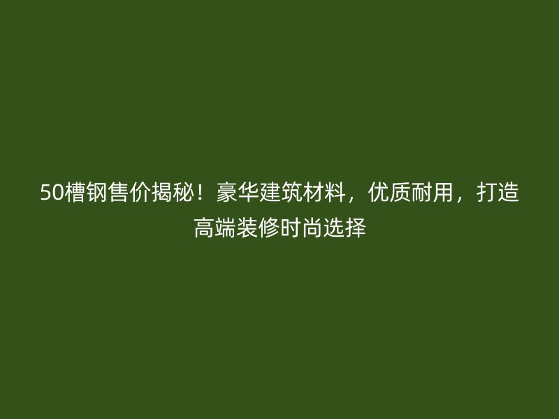 50槽钢售价揭秘！豪华建筑材料，优质耐用，打造高端装修时尚选择
