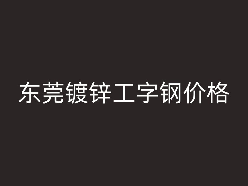 东莞镀锌工字钢价格