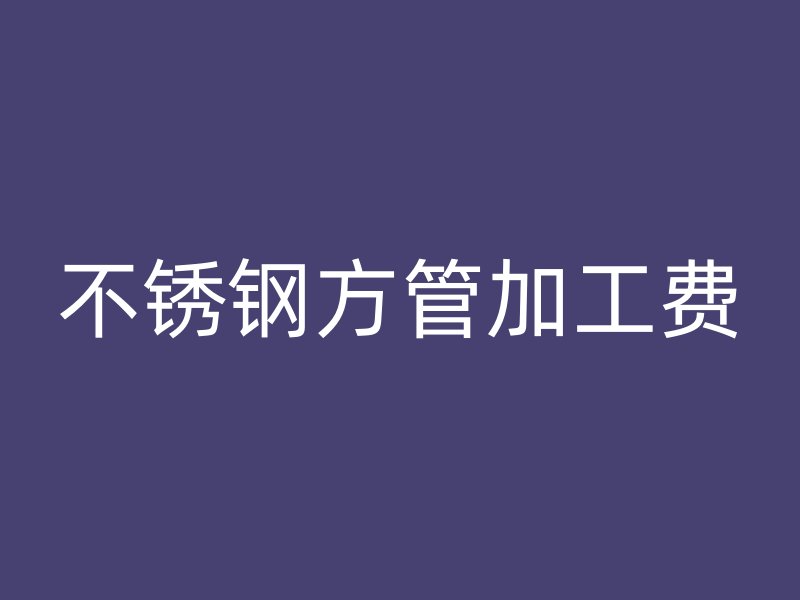 不锈钢方管加工费