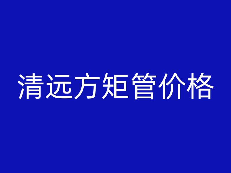 清远方矩管价格