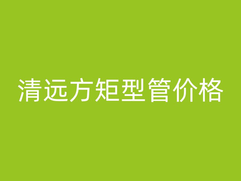 清远方矩型管价格
